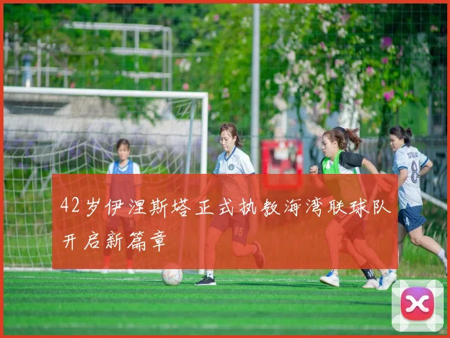 42岁伊涅斯塔正式执教海湾联球队开启新篇章