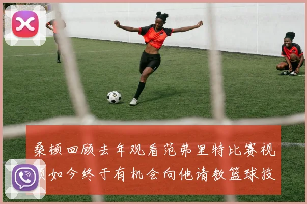 桑顿回顾去年观看范弗里特比赛视频如今终于有机会向他请教篮球技巧