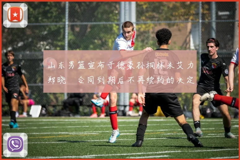 山东男篮宣布于德豪孙桐林米艾力郑晓垚合同到期后不再续约的决定