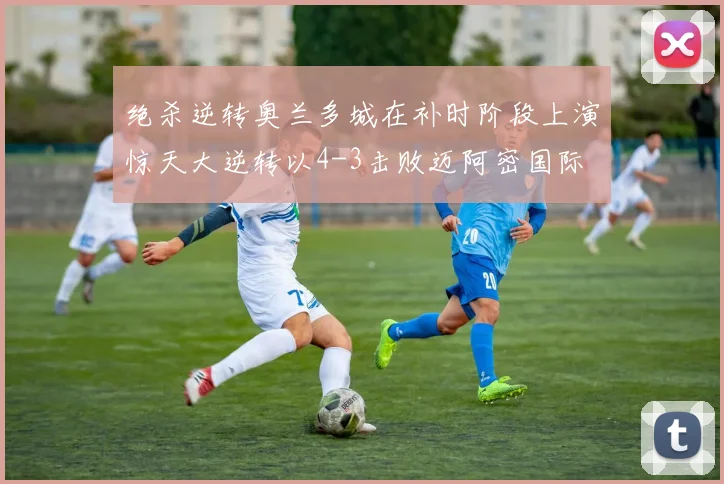 绝杀逆转奥兰多城在补时阶段上演惊天大逆转以4-3击败迈阿密国际