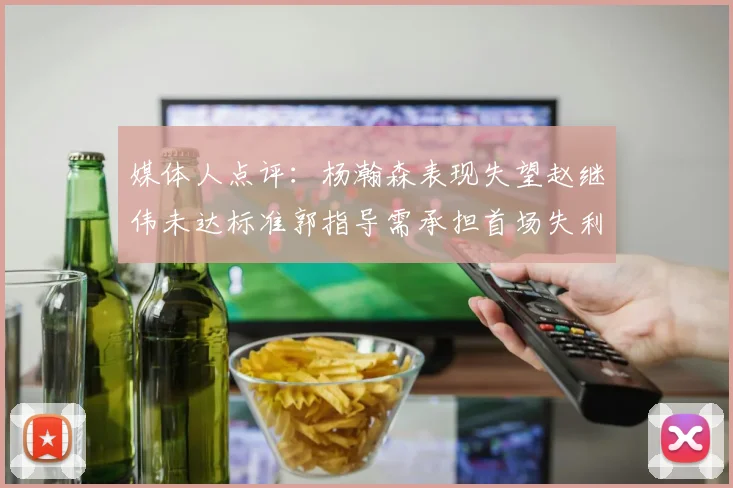 媒体人点评：杨瀚森表现失望赵继伟未达标准郭指导需承担首场失利责任