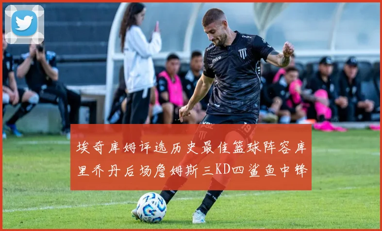 埃奇库姆评选历史最佳篮球阵容库里乔丹后场詹姆斯三KD四鲨鱼中锋