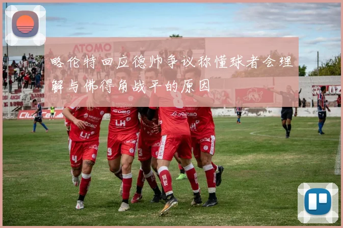 略伦特回应德帅争议称懂球者会理解与佛得角战平的原因