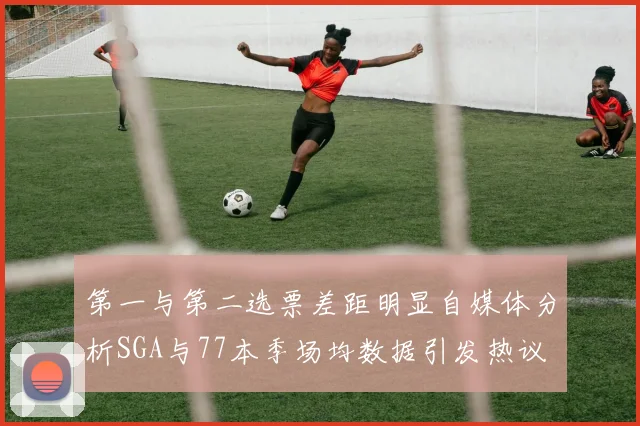 第一与第二选票差距明显自媒体分析SGA与77本季场均数据引发热议