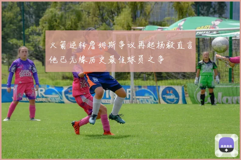 火箭逆转詹姆斯争议再起杨毅直言他已无缘历史最佳球员之争