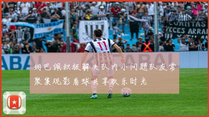 姆巴佩积极解决队内小问题队友常聚集观影看球共享欢乐时光