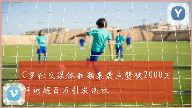C罗社交媒体狂潮来袭点赞破2000万评论超百万引发热议