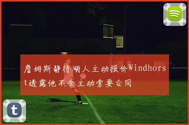 詹姆斯静待湖人主动报价Windhorst透露他不会主动索要合同
