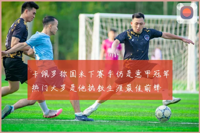 卡佩罗称国米下赛季仍是意甲冠军热门大罗是他执教生涯最佳前锋