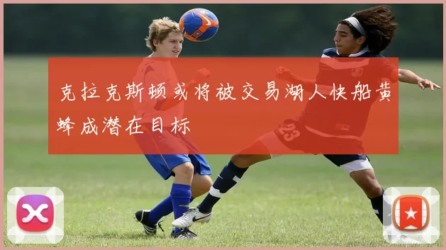 克拉克斯顿或将被交易湖人快船黄蜂成潜在目标
