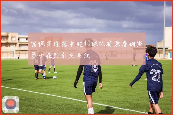 富保罗透露中超40球队有意詹姆斯勇士在列引发关注