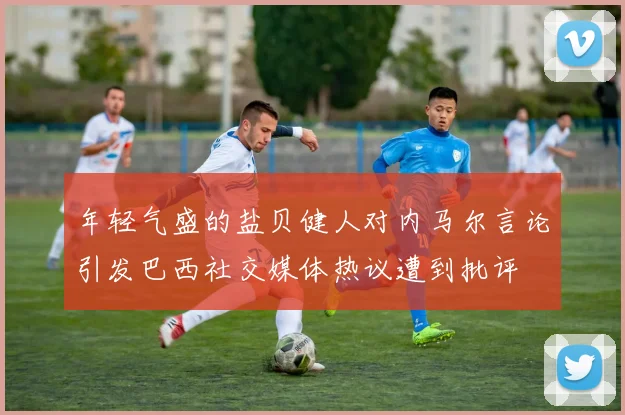 年轻气盛的盐贝健人对内马尔言论引发巴西社交媒体热议遭到批评