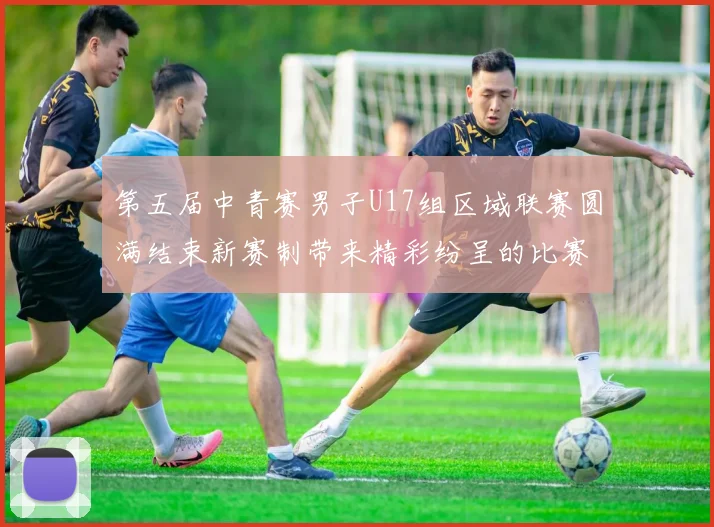 第五届中青赛男子U17组区域联赛圆满结束新赛制带来精彩纷呈的比赛体验