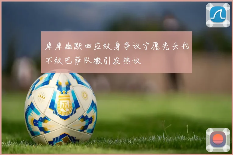 库库幽默回应纹身争议宁愿秃头也不纹巴萨队徽引发热议