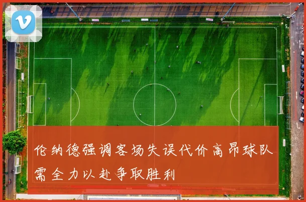伦纳德强调客场失误代价高昂球队需全力以赴争取胜利