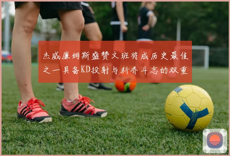 杰威廉姆斯盛赞文班将成历史最佳之一具备KD投射与科乔斗志的双重优势