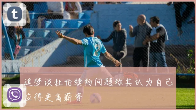 追梦谈杜伦续约问题称其认为自己应得更高薪资