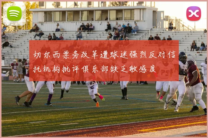 切尔西票务改革遭球迷强烈反对信托机构批评俱乐部缺乏敏感度
