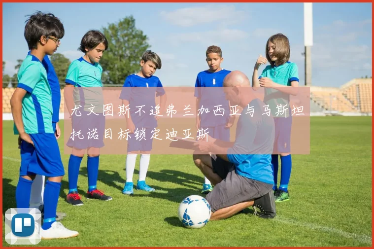 尤文图斯不追弗兰加西亚与马斯坦托诺目标锁定迪亚斯